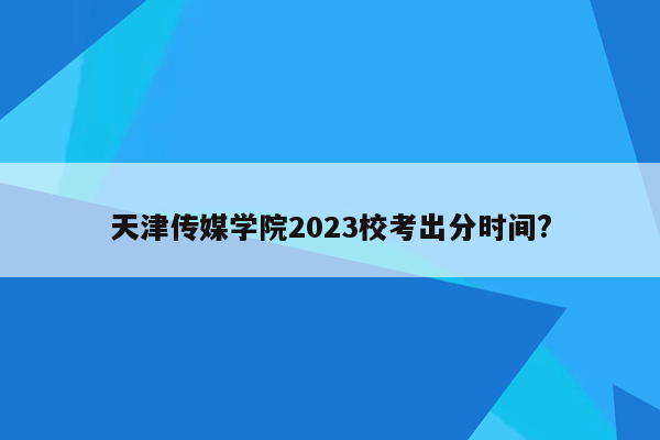 天津传媒学院2023校考出分时间?