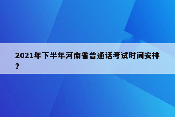 2021年下半年河南省普通话考试时间安排?