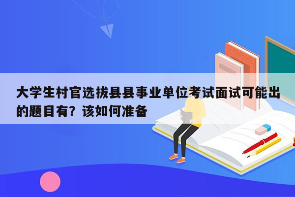 大学生村官选拔县县事业单位考试面试可能出的题目有？该如何准备