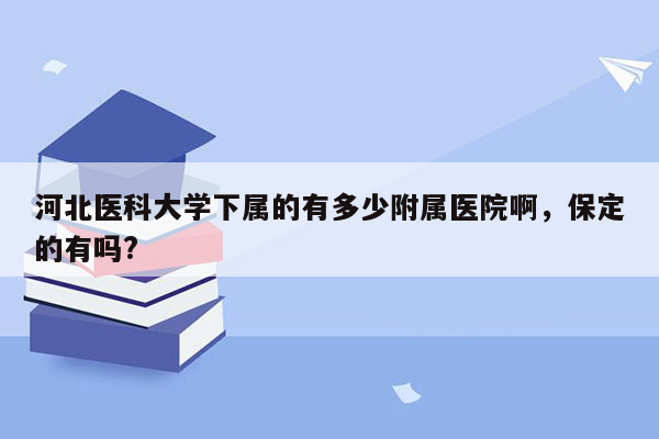 河北医科大学下属的有多少附属医院啊，保定的有吗?