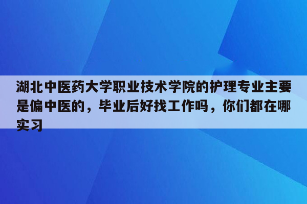 湖北中医药大学职业技术学院的护理专业主要是偏中医的，毕业后好找工作吗，你们都在哪实习