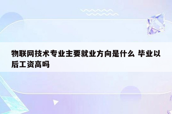 物联网技术专业主要就业方向是什么 毕业以后工资高吗