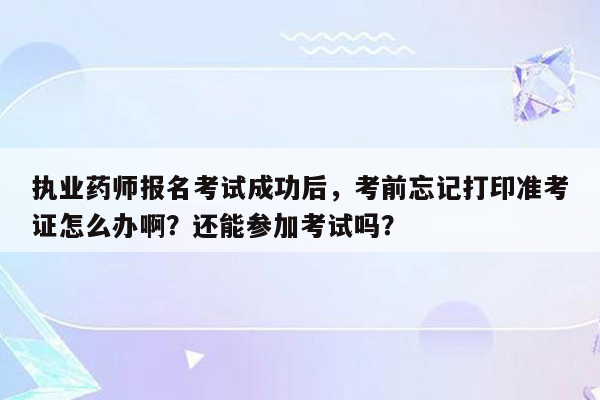 执业药师报名考试成功后，考前忘记打印准考证怎么办啊？还能参加考试吗？