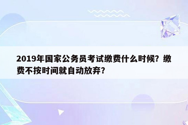 2019年国家公务员考试缴费什么时候？缴费不按时间就自动放弃？