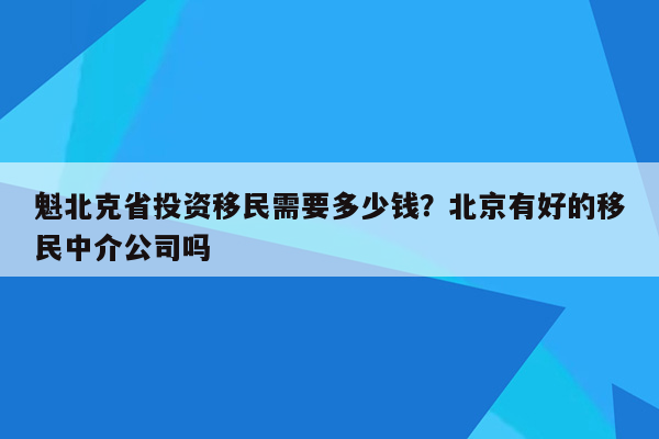 魁北克省投资移民需要多少钱？北京有好的移民中介公司吗