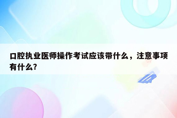 口腔执业医师操作考试应该带什么，注意事项有什么？