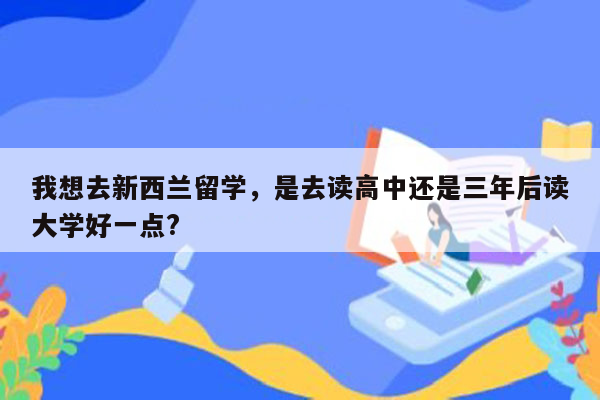 我想去新西兰留学，是去读高中还是三年后读大学好一点?