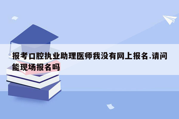 报考口腔执业助理医师我没有网上报名.请问能现场报名吗