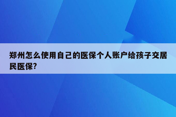 郑州怎么使用自己的医保个人账户给孩子交居民医保?