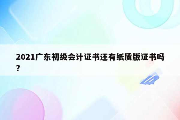 2021广东初级会计证书还有纸质版证书吗?