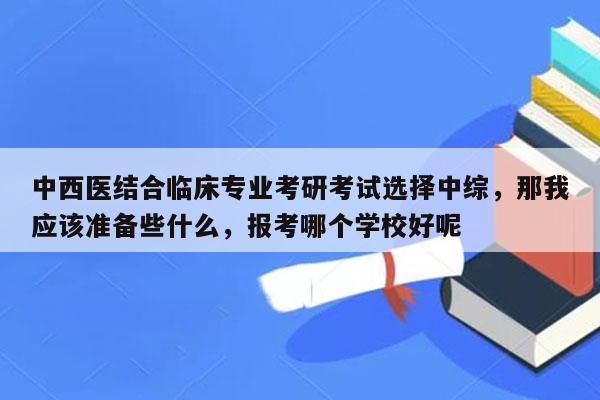 中西医结合临床专业考研考试选择中综，那我应该准备些什么，报考哪个学校好呢