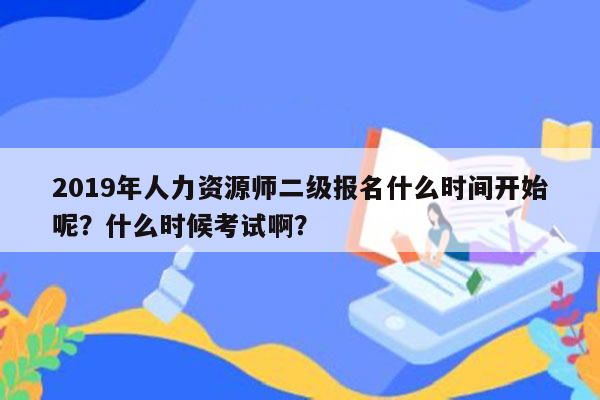 2019年人力资源师二级报名什么时间开始呢？什么时候考试啊？