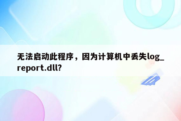 无法启动此程序，因为计算机中丢失log_report.dll?