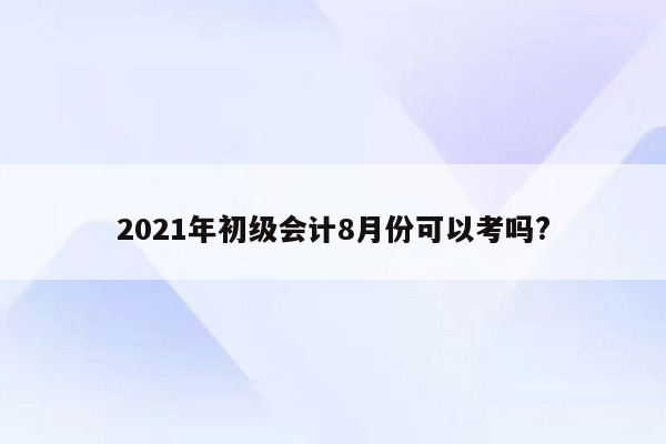 2021年初级会计8月份可以考吗?