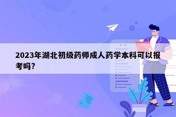 2023年湖北初级药师成人药学本科可以报考吗?