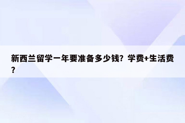 新西兰留学一年要准备多少钱？学费+生活费？