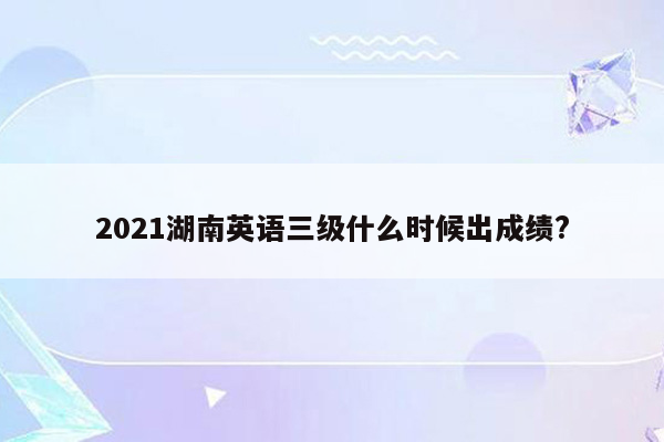 2021湖南英语三级什么时候出成绩?