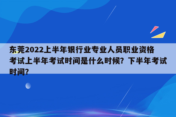 东莞2022上半年银行业专业人员职业资格考试上半年考试时间是什么时候？下半年考试时间？