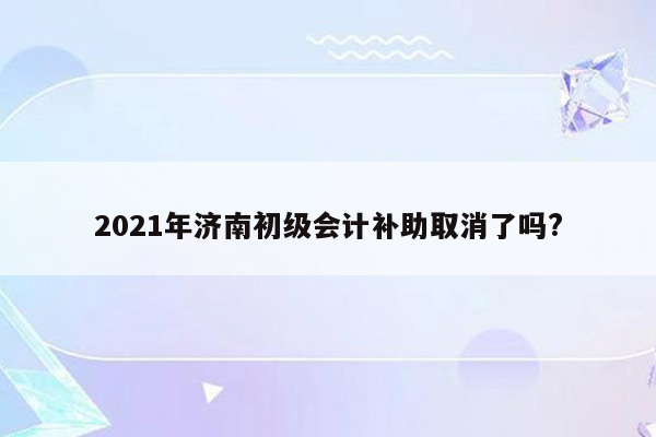 2021年济南初级会计补助取消了吗?