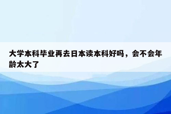 大学本科毕业再去日本读本科好吗，会不会年龄太大了