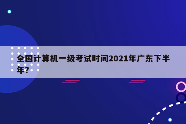 全国计算机一级考试时间2021年广东下半年?