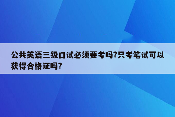 公共英语三级口试必须要考吗?只考笔试可以获得合格证吗?