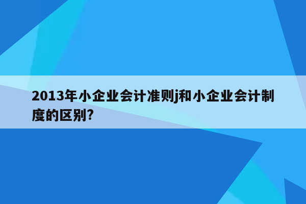 2013年小企业会计准则j和小企业会计制度的区别?