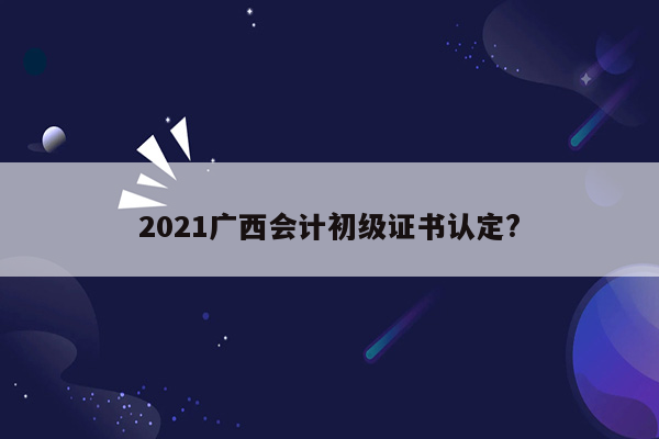 2021广西会计初级证书认定?