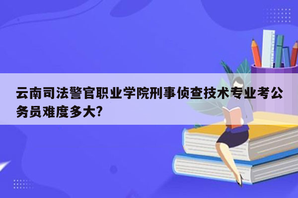 云南司法警官职业学院刑事侦查技术专业考公务员难度多大?