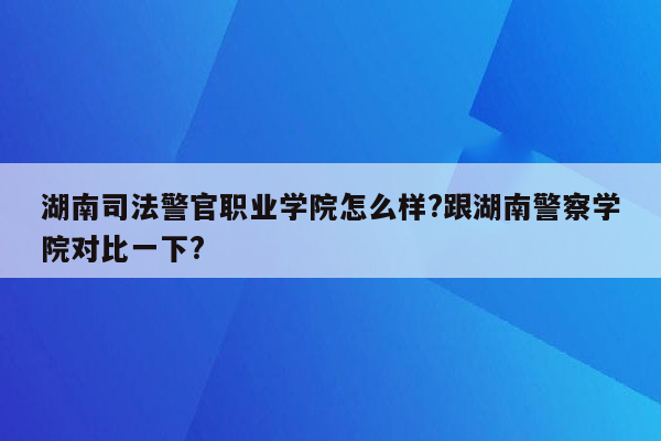 湖南司法警官职业学院怎么样?跟湖南警察学院对比一下?