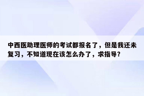 中西医助理医师的考试都报名了，但是我还未复习，不知道现在该怎么办了，求指导？