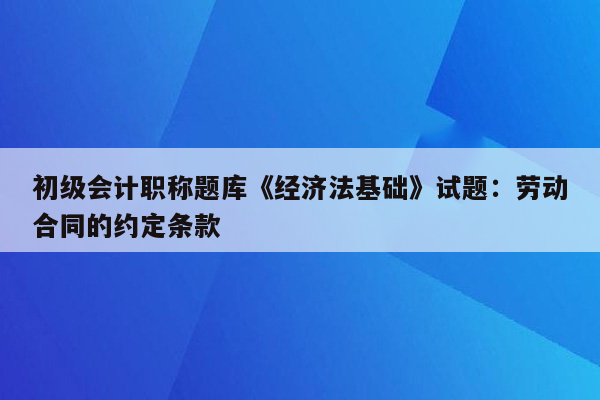 初级会计职称题库《经济法基础》试题：劳动合同的约定条款