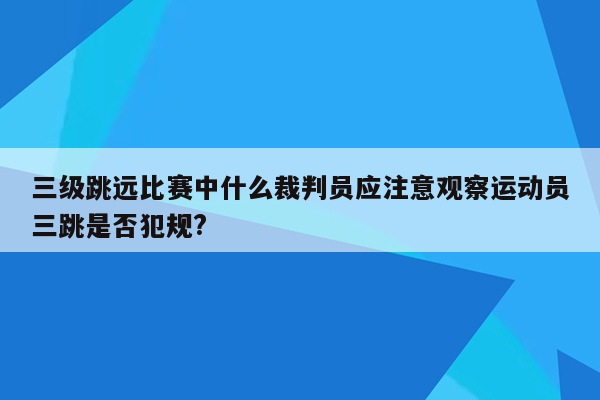 三级跳远比赛中什么裁判员应注意观察运动员三跳是否犯规?