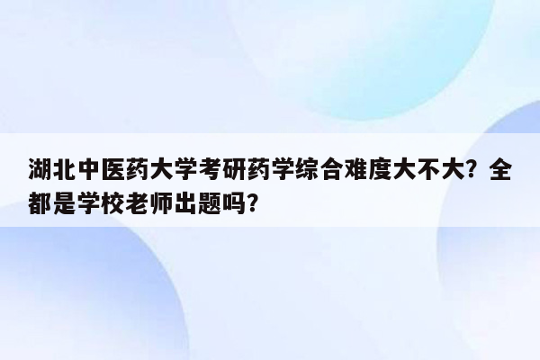 湖北中医药大学考研药学综合难度大不大？全都是学校老师出题吗？