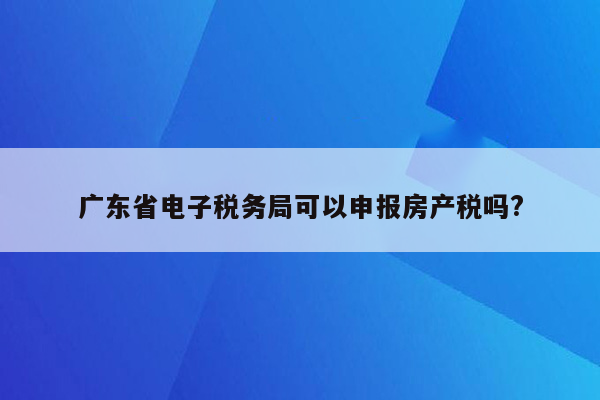 广东省电子税务局可以申报房产税吗?