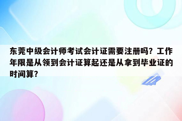 东莞中级会计师考试会计证需要注册吗？工作年限是从领到会计证算起还是从拿到毕业证的时间算？