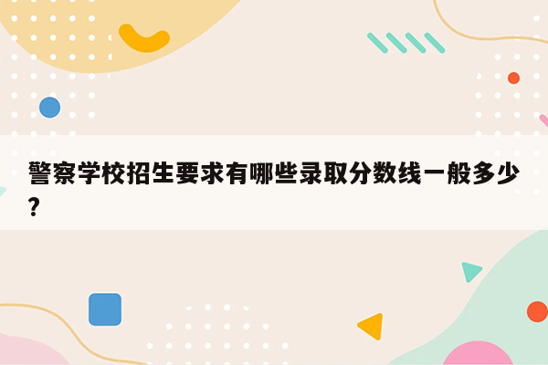 警察学校招生要求有哪些录取分数线一般多少?