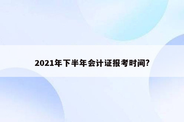 2021年下半年会计证报考时间?