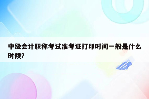 中级会计职称考试准考证打印时间一般是什么时候？