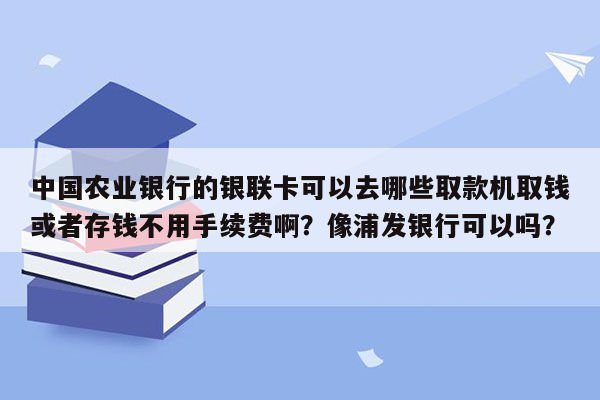 中国农业银行的银联卡可以去哪些取款机取钱或者存钱不用手续费啊？像浦发银行可以吗？