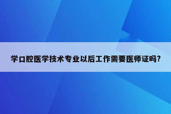 学口腔医学技术专业以后工作需要医师证吗?