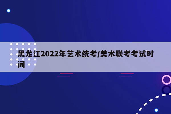 黑龙江2022年艺术统考/美术联考考试时间