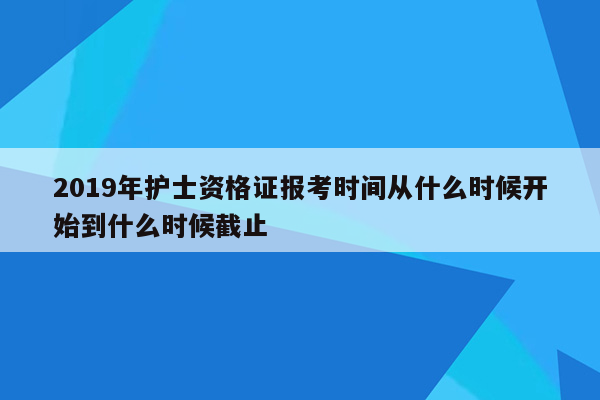 2019年护士资格证报考时间从什么时候开始到什么时候截止