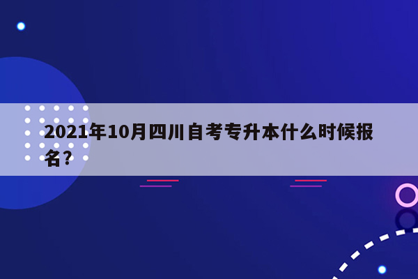 2021年10月四川自考专升本什么时候报名？