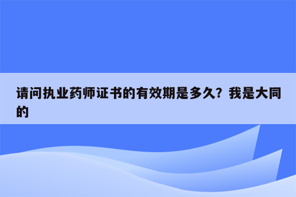 请问执业药师证书的有效期是多久？我是大同的