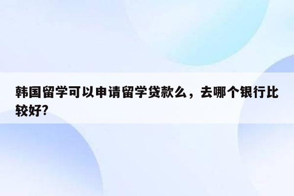 韩国留学可以申请留学贷款么，去哪个银行比较好?