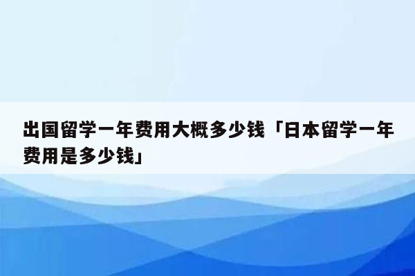 出国留学一年费用大概多少钱「日本留学一年费用是多少钱」