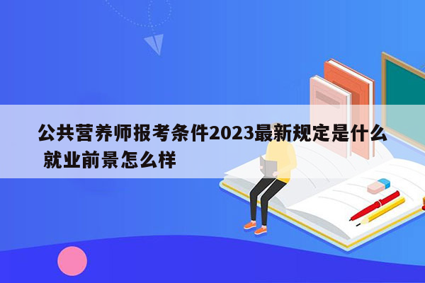 公共营养师报考条件2023最新规定是什么 就业前景怎么样