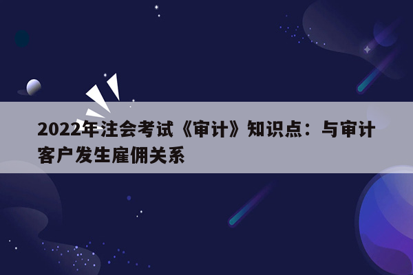 2022年注会考试《审计》知识点：与审计客户发生雇佣关系