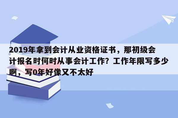 2019年拿到会计从业资格证书，那初级会计报名时何时从事会计工作？工作年限写多少啊，写0年好像又不太好